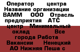 Оператор Call-центра › Название организации ­ ВАММ  , ООО › Отрасль предприятия ­ АТС, call-центр › Минимальный оклад ­ 13 000 - Все города Работа » Вакансии   . Ненецкий АО,Нижняя Пеша с.